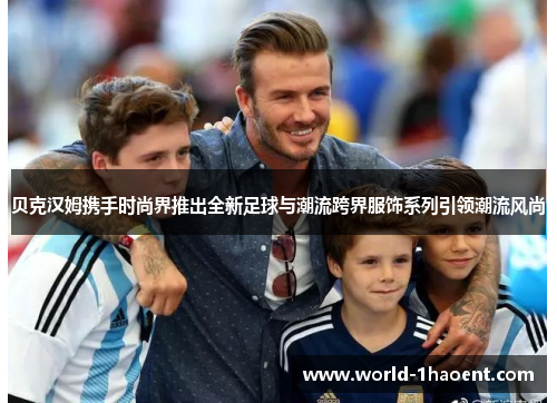 贝克汉姆携手时尚界推出全新足球与潮流跨界服饰系列引领潮流风尚 贝克汉姆携手时尚界推出全新足球与潮流跨界服饰系列引领潮流风尚