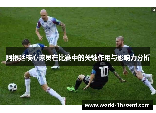 阿根廷核心球员在比赛中的关键作用与影响力分析